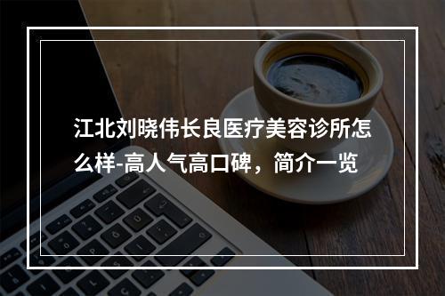 江北刘晓伟长良医疗美容诊所怎么样-高人气高口碑，简介一览