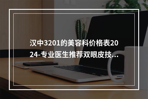 汉中3201的美容科价格表2024-专业医生推荐双眼皮技术测评-