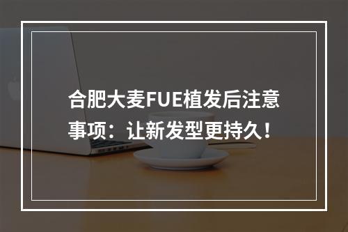 合肥大麦FUE植发后注意事项：让新发型更持久！