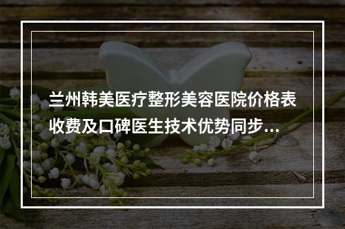 兰州韩美医疗整形美容医院价格表收费及口碑医生技术优势同步查看-