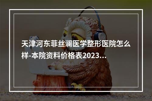 天津河东菲丝澜医学整形医院怎么样-本院资料价格表2023攻略-