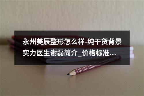 永州美辰整形怎么样-纯干货背景实力医生谢磊简介_价格标准汇总