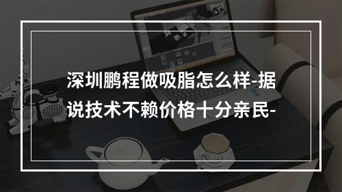 深圳鹏程做吸脂怎么样-据说技术不赖价格十分亲民-