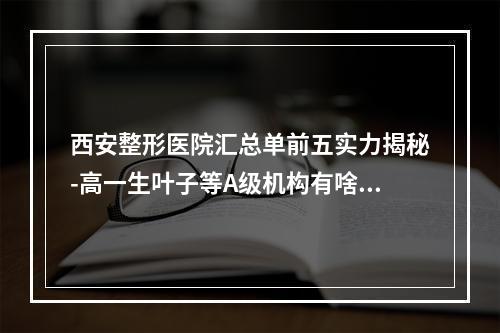 西安整形医院汇总单前五实力揭秘-高一生叶子等A级机构有啥不放心-