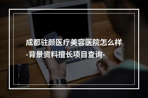 成都驻颜医疗美容医院怎么样-背景资料擅长项目查询-