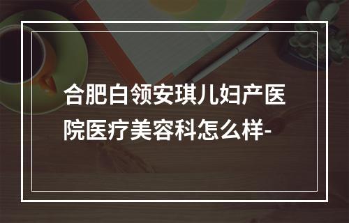 合肥白领安琪儿妇产医院医疗美容科怎么样-