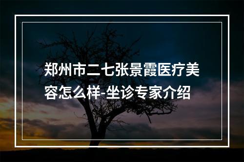 郑州市二七张景霞医疗美容怎么样-坐诊专家介绍