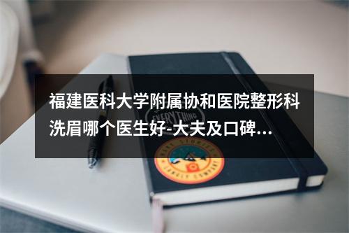 福建医科大学附属协和医院整形科洗眉哪个医生好-大夫及口碑风格奉上