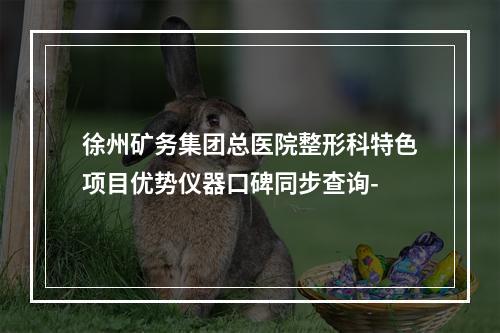 徐州矿务集团总医院整形科特色项目优势仪器口碑同步查询-