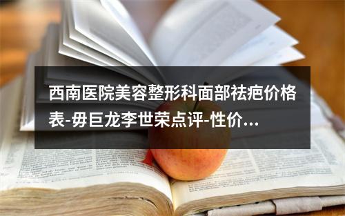 西南医院美容整形科面部祛疤价格表-毋巨龙李世荣点评-性价比高口碑好