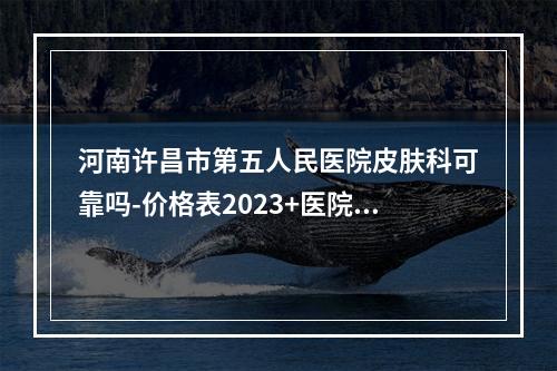 河南许昌市第五人民医院皮肤科可靠吗-价格表2023+医院信息提前一览