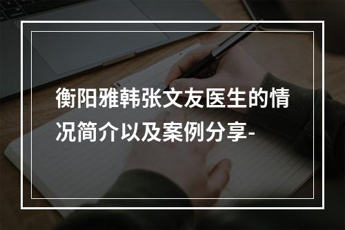 衡阳雅韩张文友医生的情况简介以及案例分享-