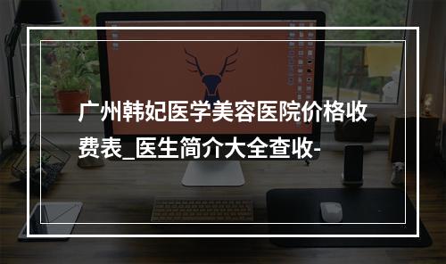 广州韩妃医学美容医院价格收费表_医生简介大全查收-