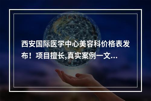 西安国际医学中心美容科价格表发布！项目擅长,真实案例一文速览