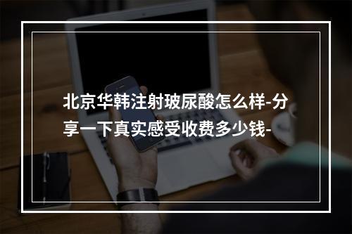 北京华韩注射玻尿酸怎么样-分享一下真实感受收费多少钱-