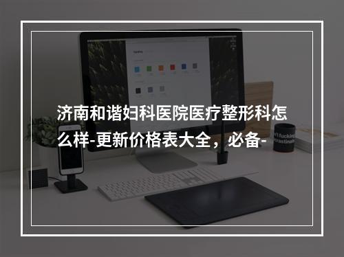 济南和谐妇科医院医疗整形科怎么样-更新价格表大全，必备-