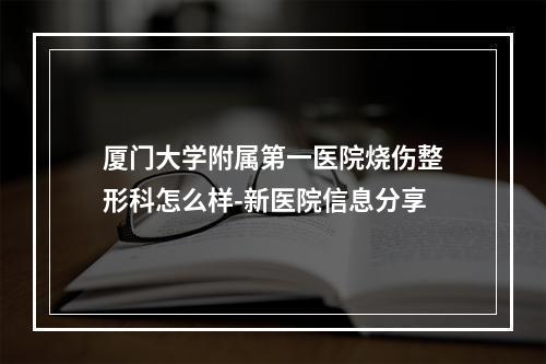 厦门大学附属第一医院烧伤整形科怎么样-新医院信息分享