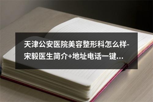 天津公安医院美容整形科怎么样-宋毅医生简介+地址电话一键速查