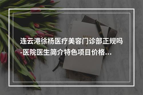 连云港徐杨医疗美容门诊部正规吗-医院医生简介特色项目价格反馈-