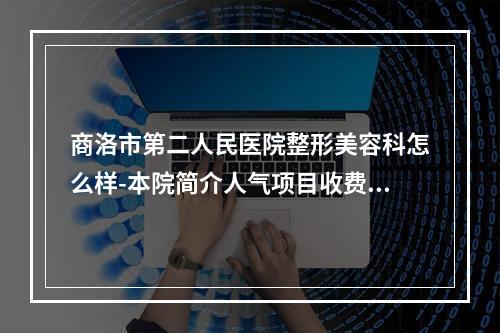 商洛市第二人民医院整形美容科怎么样-本院简介人气项目收费不同-