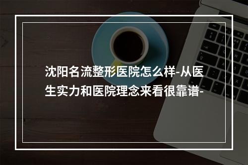 沈阳名流整形医院怎么样-从医生实力和医院理念来看很靠谱-