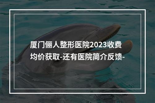 厦门俪人整形医院2023收费均价获取-还有医院简介反馈-