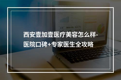 西安壹加壹医疗美容怎么样-医院口碑+专家医生全攻略