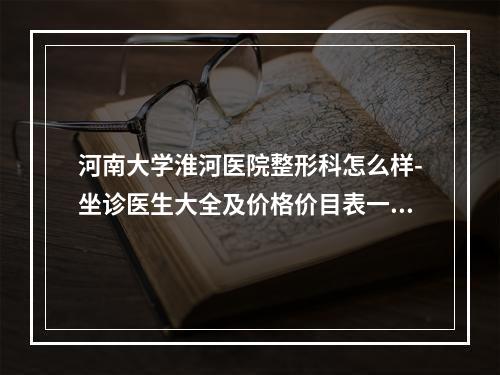 河南大学淮河医院整形科怎么样-坐诊医生大全及价格价目表一览