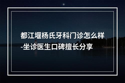 都江堰杨氏牙科门诊怎么样-坐诊医生口碑擅长分享