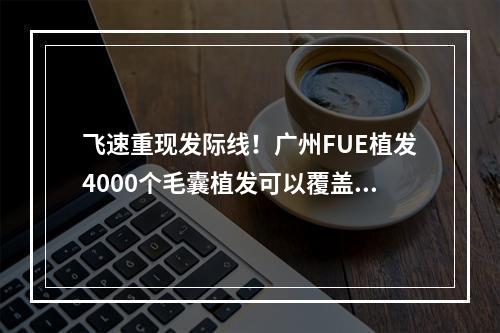 飞速重现发际线！广州FUE植发4000个毛囊植发可以覆盖多大面积？