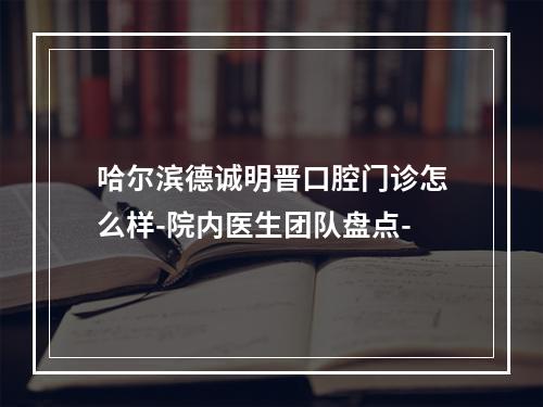 哈尔滨德诚明晋口腔门诊怎么样-院内医生团队盘点-