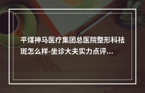 平煤神马医疗集团总医院整形科祛斑怎么样-坐诊大夫实力点评更新-