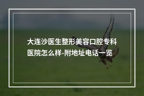 大连沙医生整形美容口腔专科医院怎么样-附地址电话一览