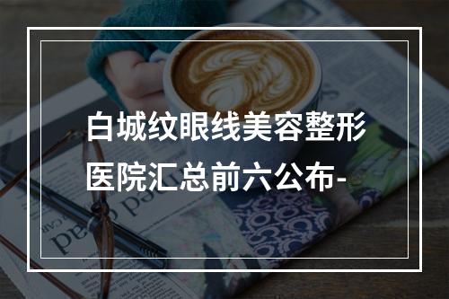 白城纹眼线美容整形医院汇总前六公布-