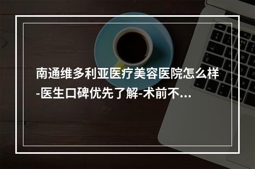 南通维多利亚医疗美容医院怎么样-医生口碑优先了解-术前不要错过-