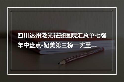 四川达州激光祛斑医院汇总单七强年中盘点-妃美第三榜一实至名归