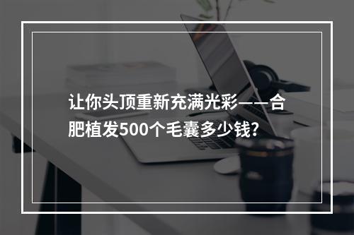 让你头顶重新充满光彩——合肥植发500个毛囊多少钱？