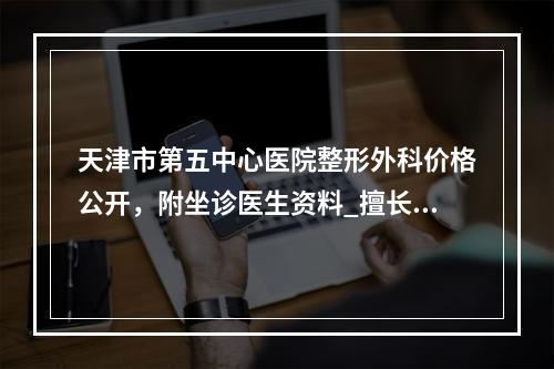 天津市第五中心医院整形外科价格公开，附坐诊医生资料_擅长项目