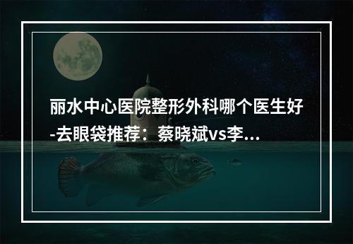 丽水中心医院整形外科哪个医生好-去眼袋推荐：蔡晓斌vs李健口碑技术在线