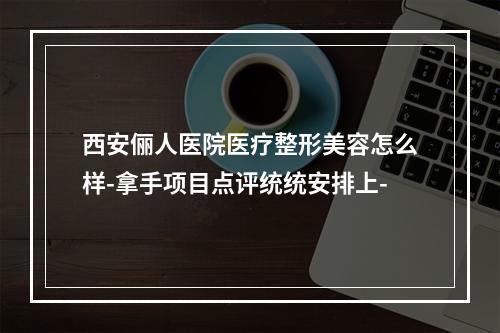 西安俪人医院医疗整形美容怎么样-拿手项目点评统统安排上-