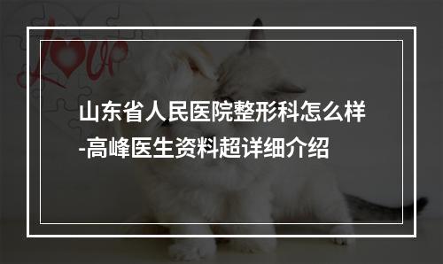 山东省人民医院整形科怎么样-高峰医生资料超详细介绍