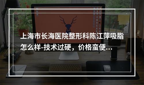 上海市长海医院整形科陈江萍吸脂怎么样-技术过硬，价格蛮便宜的-