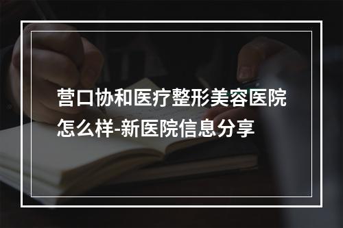 营口协和医疗整形美容医院怎么样-新医院信息分享