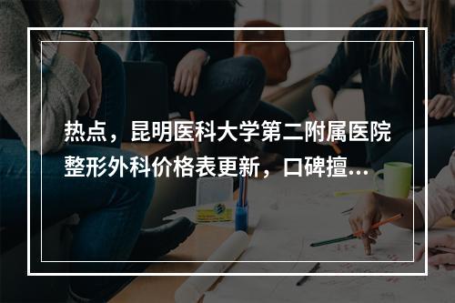 热点，昆明医科大学第二附属医院整形外科价格表更新，口碑擅长一文速览