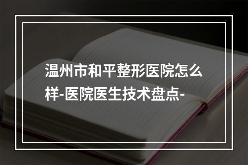 温州市和平整形医院怎么样-医院医生技术盘点-