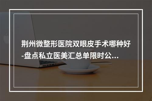 荆州微整形医院双眼皮手术哪种好-盘点私立医美汇总单限时公布-华美yyds