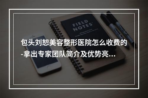 包头刘恕美容整形医院怎么收费的-拿出专家团队简介及优势亮同步参考-