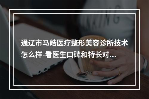 通辽市马皓医疗整形美容诊所技术怎么样-看医生口碑和特长对比如何-