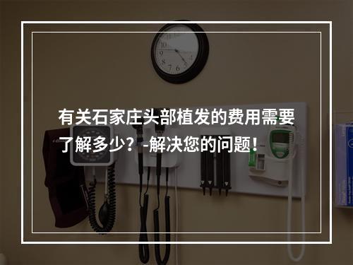 有关石家庄头部植发的费用需要了解多少？-解决您的问题！