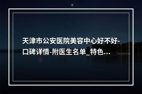 天津市公安医院美容中心好不好-口碑详情-附医生名单_特色项目